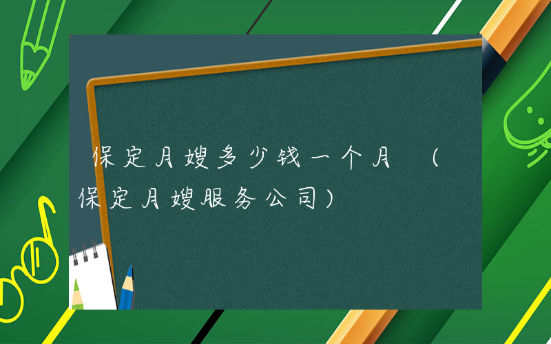 保定月嫂多少钱一个月 (保定月嫂服务公司)